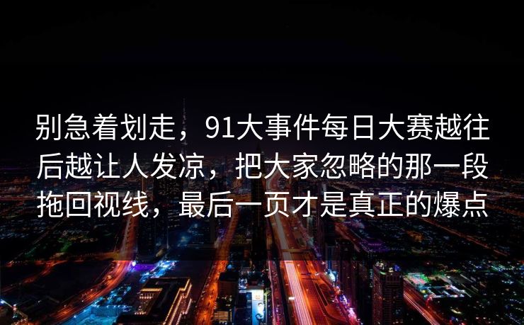 别急着划走，91大事件每日大赛越往后越让人发凉，把大家忽略的那一段拖回视线，最后一页才是真正的爆点