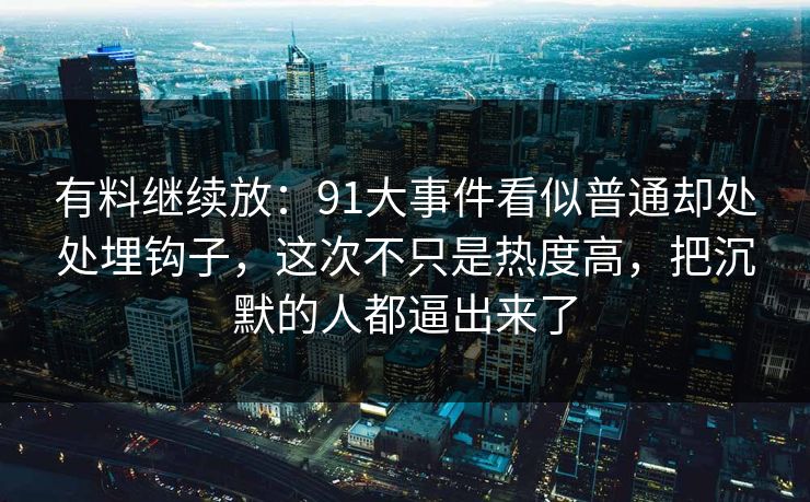 有料继续放：91大事件看似普通却处处埋钩子，这次不只是热度高，把沉默的人都逼出来了
