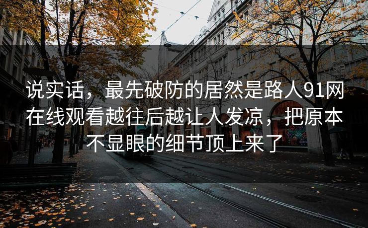 说实话，最先破防的居然是路人91网在线观看越往后越让人发凉，把原本不显眼的细节顶上来了